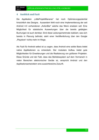 10. Januar 
2013 
APPLIKATIONSENTWICKLUNG FÜR ANDROID 
33 
4 Ausblick und Fazit 
Die Applikation „LittleProjektMananer“ hat noch Optimierungspotential hinsichtlich des Designs. Ausserdem fehlt noch eine Implementierung der seit Android 4.0 vorhandenen „ActionBar“ welche das Menü ersetzen soll. Eine Möglichkeit für statistische Auswertungen über die bereits getätigten Buchungen ist auch denkbar. Sind diese Leistungsmerkmale realisiert, was sich bereits in Planung befindet, steht einer Veröffentlichung über den Google „Playstore“ nichts mehr im Wege. 
Als Fazit für Android selbst ist zu sagen, dass Android eine solide Basis bietet native Applikationen zu entwickeln. Der modulare Aufbau bietet gute Möglichkeiten für Erweiterungen und die Realisierung von größeren Projekten. Diese Gründe und der Fakt, dass das Betriebssystem auf dem Vormarsch in vielen Bereichen elektronischer Geräte ist, verspricht Android und den Applikationsentwicklern eine aussichtsreiche Zukunft.  