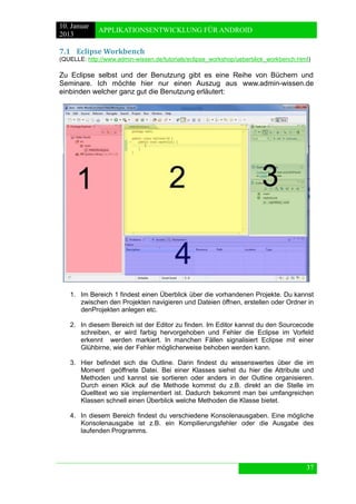 10. Januar 
2013 
APPLIKATIONSENTWICKLUNG FÜR ANDROID 
37 
7.1 Eclipse Workbench 
(QUELLE: http://www.admin-wissen.de/tutorials/eclipse_workshop/ueberblick_workbench.html) 
Zu Eclipse selbst und der Benutzung gibt es eine Reihe von Büchern und Seminare. Ich möchte hier nur einen Auszug aus www.admin-wissen.de einbinden welcher ganz gut die Benutzung erläutert: 
1. Im Bereich 1 findest einen Überblick über die vorhandenen Projekte. Du kannst zwischen den Projekten navigieren und Dateien öffnen, erstellen oder Ordner in denProjekten anlegen etc. 
2. In diesem Bereich ist der Editor zu finden. Im Editor kannst du den Sourcecode schreiben, er wird farbig hervorgehoben und Fehler die Eclipse im Vorfeld erkennt werden markiert. In manchen Fällen signalisiert Eclipse mit einer Glühbirne, wie der Fehler möglicherweise behoben werden kann. 
3. Hier befindet sich die Outline. Darin findest du wissenswertes über die im Moment geöffnete Datei. Bei einer Klasses siehst du hier die Attribute und Methoden und kannst sie sortieren oder anders in der Outline organisieren. Durch einen Klick auf die Methode kommst du z.B. direkt an die Stelle im Quelltext wo sie implementiert ist. Dadurch bekommt man bei umfangreichen Klassen schnell einen Überblick welche Methoden die Klasse bietet. 
4. In diesem Bereich findest du verschiedene Konsolenausgaben. Eine mögliche Konsolenausgabe ist z.B. ein Kompilierungsfehler oder die Ausgabe des laufenden Programms.  