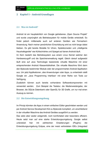 10. Januar 
2013 
APPLIKATIONSENTWICKLUNG FÜR ANDROID 
4 
2 Kapitel 1 – Android Grundlagen 
2.1 Was ist Android? 
Android ist ein hauptsächlich von Google getriebenes „Open Source Projekt“ und wurde ursprünglich als Betriebssystem für mobile Geräte entwickelt. Es findet jedoch mittlerweile auch auf anderen Geräten wie Fernsehern Anwendung. Nach meiner persönlichen Einschätzung wird es nicht lange dabei bleiben. Es gibt bereits Modelle für Uhren, Spielekonsolen und „intelligente Haushaltsgeräte“ wie Kühlschränke und Spiegel auf denen Android läuft. 
Im Kern besteht das Betriebssystem aus einem Linux Kernel welcher den Hardwarezugriff und die Speicherverwaltung regelt. Gleich darauf aufgesetzt läuft eine auf Java Technologie basierende virtuelle Maschine mit einer entsprechenden Android Klassenbibliothek. Die virtuelle Maschine führt dann den Bytecode bestimmter Module oder der programmierten Android Applikation aus. Um jetzt Applikationen, also Anwendungen oder Apps, zu entwickeln stellt Google ein „Java Programming Interface“ mit einer Reihe von Tools zur Verfügung. 
Zusätzlich können auch bereits vorhandene Softwarekomponenten mit verwendet werden. Zum Beispiel die Tastatur, die Medienwiedergabe, der Browser, die SQLite Datenbank oder OpenGL für 3D Grafik, um nur mal einen Auszug zu nennen. 
2.2 Die Entwicklungsumgebung 
Im Prinzip könnten die Apps in einem einfachen Editor geschrieben werden und per Android Service Development Kid zu Bytecode kompiliert, um anschließend in der virtuellen Maschine des Android Gerätes ausgeführt zu werden. 
Das wäre aber weder zeitgemäß, noch komfortabel oder besonders effizient. Heute setzt man auf eine starke Entwicklungsumgebung. Google selbst unterstützt hier mit zahlreichen Erweiterungen (PlugIns) die Entwicklungsumgebung Eclipse, eine der meist verbreiteten IDEs (Integrated  