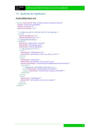 10. Januar 
2013 
APPLIKATIONSENTWICKLUNG FÜR ANDROID 
41 
7.4 Quellcode der Applikation 
AndroidManifest.xml 
<manifest xmlns:android="http://schemas.android.com/apk/res/android" 
package="de.thorstenweiskopf.lpm" 
android:versionCode="1" 
android:versionName="1.0" > 
<!-- welches min und max sdk wird supported von dieser app --> 
<uses-sdk 
android:minSdkVersion="8" 
android:targetSdkVersion="15" /> 
<!-- applicationbeschreibung--> 
<application 
android:icon="@drawable/ic_launcher" 
android:label="@string/app_name" 
android:theme="@style/AppTheme" > 
<!-- alle Activitys also Views --> 
<activity 
android:name=".MyTodosOverview" 
android:label="@string/title_activity_my_todos_overview" > 
</activity> 
<activity 
android:name=".ProjectView" 
android:label="@string/title_activity_project_view" 
android:configChanges="orientation|keyboardHidden|keyboard|screenSize" > 
<intent-filter> 
<!-- Hauptactivity soll geöffnet werden beim start --> 
<action android:name="android.intent.action.MAIN" /> 
<category android:name="android.intent.category.LAUNCHER" /> 
</intent-filter> 
</activity> 
<activity 
android:name=".TimeManager" 
android:label="@string/title_activity_time_manager" > 
</activity> 
</application> 
</manifest>  