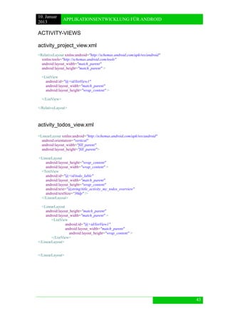 10. Januar 
2013 
APPLIKATIONSENTWICKLUNG FÜR ANDROID 
43 
ACTIVITY-VIEWS 
activity_project_view.xml 
<RelativeLayout xmlns:android="http://schemas.android.com/apk/res/android" 
xmlns:tools="http://schemas.android.com/tools" 
android:layout_width="match_parent" 
android:layout_height="match_parent" > 
<ListView 
android:id="@+id/listView1" 
android:layout_width="match_parent" 
android:layout_height="wrap_content" > 
</ListView> 
</RelativeLayout> 
activity_todos_view.xml 
<LinearLayout xmlns:android="http://schemas.android.com/apk/res/android" 
android:orientation="vertical" 
android:layout_width="fill_parent" 
android:layout_height="fill_parent"> 
<LinearLayout 
android:layout_height="wrap_content" 
android:layout_width="wrap_content" > 
<TextView 
android:id="@+id/todo_lable" 
android:layout_width="match_parent" 
android:layout_height="wrap_content" 
android:text="@string/title_activity_my_todos_overview" 
android:textSize="30dp" /> 
</LinearLayout> 
<LinearLayout 
android:layout_height="match_parent" 
android:layout_width="match_parent" > 
<ListView 
android:id="@+id/listView1" 
android:layout_width="match_parent" 
android:layout_height="wrap_content" > 
</ListView> 
</LinearLayout> 
</LinearLayout> 
 