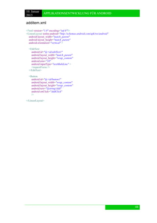 10. Januar 
2013 
APPLIKATIONSENTWICKLUNG FÜR ANDROID 
44 
additem.xml 
<?xml version="1.0" encoding="utf-8"?> 
<LinearLayout xmlns:android="http://schemas.android.com/apk/res/android" 
android:layout_width="match_parent" 
android:layout_height="match_parent" 
android:orientation="vertical" > 
<EditText 
android:id="@+id/editText1" 
android:layout_width="match_parent" 
android:layout_height="wrap_content" 
android:ems="10" 
android:inputType="textMultiLine" > 
<requestFocus /> 
</EditText> 
<Button 
android:id="@+id/button1" 
android:layout_width="wrap_content" 
android:layout_height="wrap_content" 
android:text="@string/Add" 
android:onClick="AddClick" 
/> 
</LinearLayout> 
 