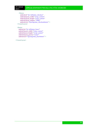 10. Januar 
2013 
APPLIKATIONSENTWICKLUNG FÜR ANDROID 
46 
<Button 
android:id="@+id/button_checkout" 
android:layout_width="wrap_content" 
android:layout_height="wrap_content" 
android:layout_margin="10dip" 
android:text="@string/time_checkoutbutton" /> 
</LinearLayout> 
<Button 
android:id="@+id/button_hours" 
android:layout_width="wrap_content" 
android:layout_height="wrap_content" 
android:layout_gravity="center" 
android:text="@string/time_hourbutton" /> 
</LinearLayout> 
 