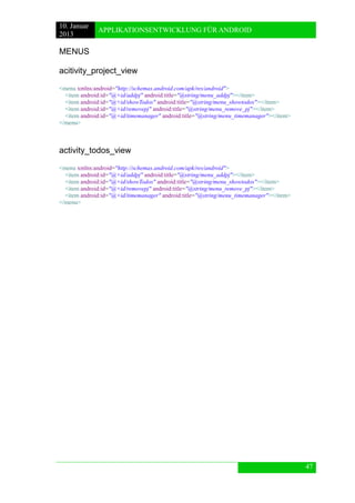10. Januar 
2013 
APPLIKATIONSENTWICKLUNG FÜR ANDROID 
47 
MENUS 
acitivity_project_view 
<menu xmlns:android="http://schemas.android.com/apk/res/android"> 
<item android:id="@+id/addpj" android:title="@string/menu_addpj"></item> 
<item android:id="@+id/showTodos" android:title="@string/menu_showtodos"></item> 
<item android:id="@+id/removepj" android:title="@string/menu_remove_pj"></item> 
<item android:id="@+id/timemanager" android:title="@string/menu_timemanager"></item> 
</menu> 
activity_todos_view 
<menu xmlns:android="http://schemas.android.com/apk/res/android"> 
<item android:id="@+id/addpj" android:title="@string/menu_addpj"></item> 
<item android:id="@+id/showTodos" android:title="@string/menu_showtodos"></item> 
<item android:id="@+id/removepj" android:title="@string/menu_remove_pj"></item> 
<item android:id="@+id/timemanager" android:title="@string/menu_timemanager"></item> 
</menu> 
 