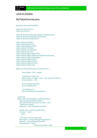 10. Januar 
2013 
APPLIKATIONSENTWICKLUNG FÜR ANDROID 
48 
JAVA KLASSEN 
MyTodosOverview.java 
package de.thorstenweiskopf.lpm; 
import java.util.ArrayList; 
import java.util.List; 
import de.thorstenweiskopf.lpm.database.TodosDatasource; 
import de.thorstenweiskopf.lpm.model.ToDo; 
import de.thorstenweiskopf.lpm.R; 
import android.os.Bundle; 
import android.app.Activity; 
import android.graphics.Color; 
import android.view.Menu; 
import android.view.MenuItem; 
import android.view.View; 
import android.widget.AdapterView; 
import android.widget.AdapterView.OnItemClickListener; 
import android.widget.ArrayAdapter; 
import android.widget.EditText; 
import android.widget.ListView; 
import android.widget.TextView; 
import android.widget.Toast; 
public class MyTodosOverview extends Activity { 
ArrayAdapter<ToDo> adapter; 
//Variablen der Todo Liste 
public static List<ToDo> values = new ArrayList<ToDo>(); 
int selectedItem = -999; 
private String projectname; 
private long projectid; 
//For Database Use 
private TodosDatasource datasource; 
@Override 
public void onCreate(Bundle savedInstanceState) { 
super.onCreate(savedInstanceState); 
setContentView(R.layout.activity_todos_view); 
//Datasource benutzen 
datasource = new TodosDatasource(this); 
Bundle extras = getIntent().getExtras(); 
if (extras == null) { 
return; 
} 
// Get data via the key from Intent 
projectname = extras.getString("ProjectName"); 
projectid = extras.getLong("ProjectId"); 
if (projectname != null) { 
// Show projectname as lable  