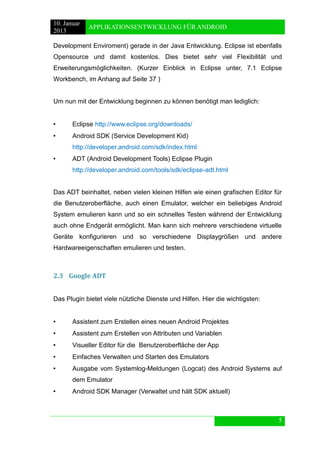 10. Januar 
2013 
APPLIKATIONSENTWICKLUNG FÜR ANDROID 
5 
Development Enviroment) gerade in der Java Entwicklung. Eclipse ist ebenfalls Opensource und damit kostenlos. Dies bietet sehr viel Flexibilität und Erweiterungsmöglichkeiten. (Kurzer Einblick in Eclipse unter, 7.1 Eclipse Workbench, im Anhang auf Seite 37 ) 
Um nun mit der Entwicklung beginnen zu können benötigt man lediglich: 
• Eclipse http://www.eclipse.org/downloads/ 
• Android SDK (Service Development Kid) 
http://developer.android.com/sdk/index.html 
• ADT (Android Development Tools) Eclipse Plugin 
http://developer.android.com/tools/sdk/eclipse-adt.html 
Das ADT beinhaltet, neben vielen kleinen Hilfen wie einen grafischen Editor für die Benutzeroberfläche, auch einen Emulator, welcher ein beliebiges Android System emulieren kann und so ein schnelles Testen während der Entwicklung auch ohne Endgerät ermöglicht. Man kann sich mehrere verschiedene virtuelle Geräte konfigurieren und so verschiedene Displaygrößen und andere Hardwareeigenschaften emulieren und testen. 
2.3 Google ADT 
Das Plugin bietet viele nützliche Dienste und Hilfen. Hier die wichtigsten: 
• Assistent zum Erstellen eines neuen Android Projektes 
• Assistent zum Erstellen von Attributen und Variablen 
• Visueller Editor für die Benutzeroberfläche der App 
• Einfaches Verwalten und Starten des Emulators 
• Ausgabe vom Systemlog-Meldungen (Logcat) des Android Systems auf dem Emulator 
• Android SDK Manager (Verwaltet und hält SDK aktuell) 
 