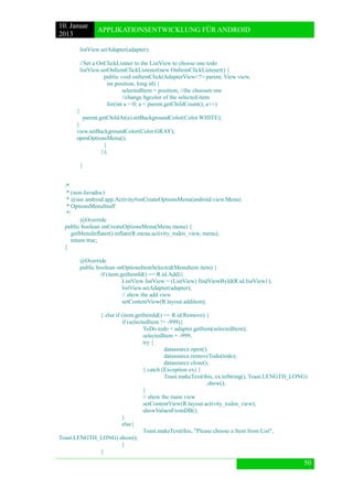 10. Januar 
2013 
APPLIKATIONSENTWICKLUNG FÜR ANDROID 
50 
listView.setAdapter(adapter); 
//Set a OnClickListner to the ListView to choose one todo 
listView.setOnItemClickListener(new OnItemClickListener() { 
public void onItemClick(AdapterView<?> parent, View view, 
int position, long id) { 
selectedItem = position; //the choosen one 
//change bgcolor of the selected item 
for(int a = 0; a < parent.getChildCount(); a++) 
{ 
parent.getChildAt(a).setBackgroundColor(Color.WHITE); 
} 
view.setBackgroundColor(Color.GRAY); 
openOptionsMenu(); 
} 
}); 
} 
/* 
* (non-Javadoc) 
* @see android.app.Activity#onCreateOptionsMenu(android.view.Menu) 
* OptionsMenuStuff 
*/ 
@Override 
public boolean onCreateOptionsMenu(Menu menu) { 
getMenuInflater().inflate(R.menu.activity_todos_view, menu); 
return true; 
} 
@Override 
public boolean onOptionsItemSelected(MenuItem item) { 
if (item.getItemId() == R.id.Add){ 
ListView listView = (ListView) findViewById(R.id.listView1); 
listView.setAdapter(adapter); 
// show the add view 
setContentView(R.layout.additem); 
} else if (item.getItemId() == R.id.Remove) { 
if (selectedItem != -999){ 
ToDo todo = adapter.getItem(selectedItem); 
selectedItem = -999; 
try { 
datasource.open(); 
datasource.removeTodo(todo); 
datasource.close(); 
} catch (Exception ex) { 
Toast.makeText(this, ex.toString(), Toast.LENGTH_LONG) 
.show(); 
} 
// show the main view 
setContentView(R.layout.activity_todos_view); 
showValuesFromDB(); 
} 
else{ 
Toast.makeText(this, "Please choose a Item from List", Toast.LENGTH_LONG).show(); 
} 
}  