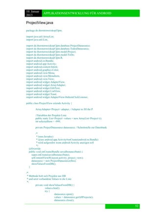 10. Januar 
2013 
APPLIKATIONSENTWICKLUNG FÜR ANDROID 
52 
ProjectView.java 
package de.thorstenweiskopf.lpm; 
import java.util.ArrayList; 
import java.util.List; 
import de.thorstenweiskopf.lpm.database.ProjectDatasource; 
import de.thorstenweiskopf.lpm.database.TodosDatasource; 
import de.thorstenweiskopf.lpm.model.Project; 
import de.thorstenweiskopf.lpm.model.ToDo; 
import de.thorstenweiskopf.lpm.R; 
import android.os.Bundle; 
import android.app.Activity; 
import android.content.Intent; 
import android.graphics.Color; 
import android.view.Menu; 
import android.view.MenuItem; 
import android.view.View; 
import android.widget.AdapterView; 
import android.widget.ArrayAdapter; 
import android.widget.EditText; 
import android.widget.ListView; 
import android.widget.Toast; 
import android.widget.AdapterView.OnItemClickListener; 
public class ProjectView extends Activity { 
ArrayAdapter<Project> adapter; //Adapter to fill the P 
//Variablen der Projekte Liste 
public static List<Project> values = new ArrayList<Project>(); 
int selectedItem = -999; 
private ProjectDatasource datasource; //Schnittstelle zur Datenbank 
/* 
* (non-Javadoc) 
* @see android.app.Activity#onCreate(android.os.Bundle) 
* wird aufgerufen wenn android Activity anzeigen soll 
*/ 
@Override 
public void onCreate(Bundle savedInstanceState) { 
super.onCreate(savedInstanceState); 
setContentView(R.layout.activity_project_view); 
datasource = new ProjectDatasource(this); 
showValuesFromDB(); 
} 
/* 
* Methode holt sich Projekte aus DB 
* und setzt vorhandene Values in die Liste 
*/ 
private void showValuesFromDB() { 
values.clear(); 
try { 
datasource.open(); 
values = datasource.getAllProjects(); 
datasource.close();  