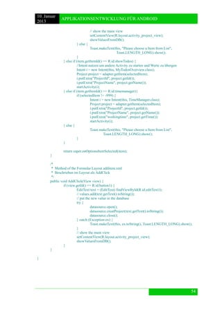 10. Januar 
2013 
APPLIKATIONSENTWICKLUNG FÜR ANDROID 
54 
// show the main view 
setContentView(R.layout.activity_project_view); 
showValuesFromDB(); 
} else { 
Toast.makeText(this, "Please choose a Item from List", 
Toast.LENGTH_LONG).show(); 
} 
} else if (item.getItemId() == R.id.showTodos) { 
//Intent nutzen um andere Activity zu starten und Werte zu übergen 
Intent i = new Intent(this, MyTodosOverview.class); 
Project project = adapter.getItem(selectedItem); 
i.putExtra("ProjectId", project.getId()); 
i.putExtra("ProjectName", project.getName()); 
startActivity(i); 
} else if (item.getItemId() == R.id.timemanager){ 
if (selectedItem != -999) { 
Intent i = new Intent(this, TimeManager.class); 
Project project = adapter.getItem(selectedItem); 
i.putExtra("ProjectId", project.getId()); 
i.putExtra("ProjectName", project.getName()); 
i.putExtra("workingtime", project.getTime()); 
startActivity(i); 
} else { 
Toast.makeText(this, "Please choose a Item from List", 
Toast.LENGTH_LONG).show(); 
} 
} 
return super.onOptionsItemSelected(item); 
} 
/* 
* Method of the Formular Layout additem.xml 
* Beschrieben im Layout als AddClick 
*/ 
public void AddClick(View view) { 
if (view.getId() == R.id.button1) { 
EditText text = (EditText) findViewById(R.id.editText1); 
// values.add(text.getText().toString()); 
// put the new value in the database 
try { 
datasource.open(); 
datasource.creatProject(text.getText().toString()); 
datasource.close(); 
} catch (Exception ex) { 
Toast.makeText(this, ex.toString(), Toast.LENGTH_LONG).show(); 
} 
// show the main view 
setContentView(R.layout.activity_project_view); 
showValuesFromDB(); 
} 
} 
} 
 