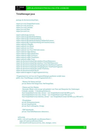 10. Januar 
2013 
APPLIKATIONSENTWICKLUNG FÜR ANDROID 
55 
TimeManager.java 
package de.thorstenweiskopf.lpm; 
import java.text.SimpleDateFormat; 
import java.util.ArrayList; 
import java.util.Calendar; 
import java.util.Date; 
import java.util.List; 
import android.app.Activity; 
import android.app.DatePickerDialog; 
import android.app.TimePickerDialog; 
import android.app.DatePickerDialog.OnDateSetListener; 
import android.app.TimePickerDialog.OnTimeSetListener; 
import android.os.Bundle; 
import android.view.Menu; 
import android.view.View; 
import android.view.View.OnClickListener; 
import android.widget.Button; 
import android.widget.DatePicker; 
import android.widget.TextView; 
import android.widget.TimePicker; 
import android.widget.Toast; 
import de.thorstenweiskopf.lpm.database.ProjectDatasource; 
import de.thorstenweiskopf.lpm.database.TimeTableDatasource; 
import de.thorstenweiskopf.lpm.dialogfragments.DatePickerFragment; 
import de.thorstenweiskopf.lpm.dialogfragments.TimePickerFragment; 
import de.thorstenweiskopf.lpm.model.TimeEntry; 
import de.thorstenweiskopf.lpm.R; 
import android.support.v4.app.FragmentActivity; 
//Fragmentactivity weil neu mit FragmentDialogen gearbeitet werdeb muss 
public class TimeManager extends FragmentActivity { 
//Buttons für Datum und Zeit 
private Button btnChangeTime, btnChangeDate; 
//Datum und Zeit Objekte 
//Kalender Objekt wird erzeugt und geändert vom Time und Datepicker bei Änderungen 
Calendar calendar = Calendar.getInstance(); 
final SimpleDateFormat date_format = new SimpleDateFormat("dd.MM.yyyy"); 
final SimpleDateFormat time_format = new SimpleDateFormat("HH:mm"); 
final SimpleDateFormat datetime_format = new SimpleDateFormat("dd.MM.yyyy HH:mm"); 
//Projektdaten 
private String projectname; 
private long projectid; 
private float workingtime_frompj; 
//DB Schnittstelle 
private TimeTableDatasource datasource; 
@Override 
public void onCreate(Bundle savedInstanceState) { 
super.onCreate(savedInstanceState); 
setContentView(R.layout.activity_time_manager_view);  