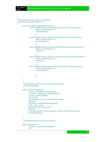 10. Januar 
2013 
APPLIKATIONSENTWICKLUNG FÜR ANDROID 
58 
/* 
* Hilfsmethode: Setzt die Listner auf alle Buttons 
* und führt jeweilige Hilfsfunktion aus 
*/ 
private void addTimeandDateButtonListners() { 
findViewById(R.id.button_date).setOnClickListener(new OnClickListener() { 
public void onClick(View v) { 
showDatePicker(); 
} 
}); 
findViewById(R.id.button_time).setOnClickListener(new OnClickListener() { 
public void onClick(View v) { 
showTimePicker(); 
} 
}); 
findViewById(R.id.button_checkin).setOnClickListener(new OnClickListener() { 
public void onClick(View v) { 
checkin(); 
} 
}); 
findViewById(R.id.button_checkout).setOnClickListener(new OnClickListener() { 
public void onClick(View v) { 
checkout(); 
} 
}); 
findViewById(R.id.button_hours).setOnClickListener(new OnClickListener() { 
public void onClick(View v) { 
justbookthetime(); 
} 
}); 
} 
/* 
* Hilfsmethode bucht eingestelle Zeit als Stunde und Minute 
* vom Calender Objetk 
*/ 
public void justbookthetime(){ 
int hour = calendar.get(Calendar.HOUR); 
int minutes = calendar.get(Calendar.MINUTE); 
int time = hour*60+minutes; 
//Store in DB 
ProjectDatasource pd = new ProjectDatasource(this); 
pd.open(); 
long wtime= pd.getWorkingtime(projectid); 
wtime = time +wtime; 
pd.updateTime(projectid, wtime); 
pd.close(); 
Toast.makeText(this, "timebooking done", Toast.LENGTH_LONG).show(); 
showWorkingTime(); 
} 
/* 
* Hilfsmethode mach Einträge in die TimeTable 
*/ 
public void checkin(){ 
long time = calendar.getTimeInMillis(); 
try {  