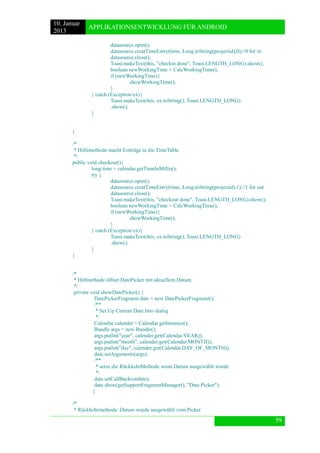 10. Januar 
2013 
APPLIKATIONSENTWICKLUNG FÜR ANDROID 
59 
datasource.open(); 
datasource.creatTimeEntry(time, Long.toString(projectid),0);//0 for in 
datasource.close(); 
Toast.makeText(this, "checkin done", Toast.LENGTH_LONG).show(); 
boolean newWorkingTime = CalcWorkingTime(); 
if (newWorkingTime){ 
showWorkingTime(); 
} 
} catch (Exception ex){ 
Toast.makeText(this, ex.toString(), Toast.LENGTH_LONG) 
.show(); 
} 
} 
/* 
* Hilfsmethode macht Einträge in die TimeTable 
*/ 
public void checkout(){ 
long time = calendar.getTimeInMillis(); 
try { 
datasource.open(); 
datasource.creatTimeEntry(time, Long.toString(projectid),1);//1 for out 
datasource.close(); 
Toast.makeText(this, "checkout done", Toast.LENGTH_LONG).show(); 
boolean newWorkingTime = CalcWorkingTime(); 
if (newWorkingTime){ 
showWorkingTime(); 
} 
} catch (Exception ex){ 
Toast.makeText(this, ex.toString(), Toast.LENGTH_LONG) 
.show(); 
} 
} 
/* 
* Hilfmethode öffnet DatePicker mit aktuellem Datum 
*/ 
private void showDatePicker() { 
DatePickerFragment date = new DatePickerFragment(); 
/** 
* Set Up Current Date Into dialog 
*/ 
Calendar calender = Calendar.getInstance(); 
Bundle args = new Bundle(); 
args.putInt("year", calender.get(Calendar.YEAR)); 
args.putInt("month", calender.get(Calendar.MONTH)); 
args.putInt("day", calender.get(Calendar.DAY_OF_MONTH)); 
date.setArguments(args); 
/** 
* setze die RückkehrMethode wenn Datum ausgewählt wurde 
*/ 
date.setCallBack(ondate); 
date.show(getSupportFragmentManager(), "Date Picker"); 
} 
/* 
* Rückkehrmethode: Datum wurde ausgewählt vom Picker  