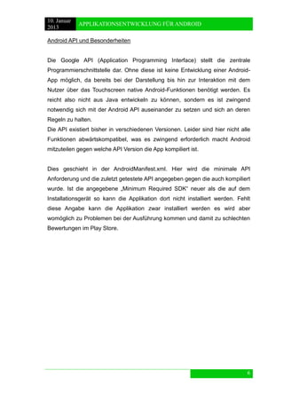 10. Januar 
2013 
APPLIKATIONSENTWICKLUNG FÜR ANDROID 
6 
Android API und Besonderheiten 
Die Google API (Application Programming Interface) stellt die zentrale Programmierschnittstelle dar. Ohne diese ist keine Entwicklung einer Android- App möglich, da bereits bei der Darstellung bis hin zur Interaktion mit dem Nutzer über das Touchscreen native Android-Funktionen benötigt werden. Es reicht also nicht aus Java entwickeln zu können, sondern es ist zwingend notwendig sich mit der Android API auseinander zu setzen und sich an deren Regeln zu halten. 
Die API existiert bisher in verschiedenen Versionen. Leider sind hier nicht alle Funktionen abwärtskompatibel, was es zwingend erforderlich macht Android mitzuteilen gegen welche API Version die App kompiliert ist. 
Dies geschieht in der AndroidManifest.xml. Hier wird die minimale API Anforderung und die zuletzt getestete API angegeben gegen die auch kompiliert wurde. Ist die angegebene „Minimum Required SDK“ neuer als die auf dem Installationsgerät so kann die Applikation dort nicht installiert werden. Fehlt diese Angabe kann die Applikation zwar installiert werden es wird aber womöglich zu Problemen bei der Ausführung kommen und damit zu schlechten Bewertungen im Play Store.  