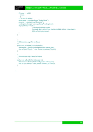 10. Januar 
2013 
APPLIKATIONSENTWICKLUNG FÜR ANDROID 
61 
if (extras == null) { 
return; 
} 
// Get data via the key 
projectname = extras.getString("ProjectName"); 
projectid = extras.getLong("ProjectId"); 
workingtime_frompj = extras.getLong("workingtime"); 
if (projectname != null) { 
// Show projectname as lable 
TextView lable = (TextView) findViewById(R.id.Text_ProjectLable); 
lable.setText(projectname); 
} 
} 
/* 
* Hilfsfunktion zeigt Zeit im Button 
*/ 
public void setTimeOnView(Calendar c){ 
Button time = (Button) findViewById(R.id.button_time); 
time.setText("Uhrzeit: "+time_format.format(c.getTime())); 
} 
/* 
* Hilfsfunktion zeigt Datum im Button 
*/ 
public void setDateOnView(Calendar c){ 
Button date = (Button) findViewById(R.id.button_date); 
date.setText("Datum: "+date_format.format(c.getTime())); 
} 
} 
 
