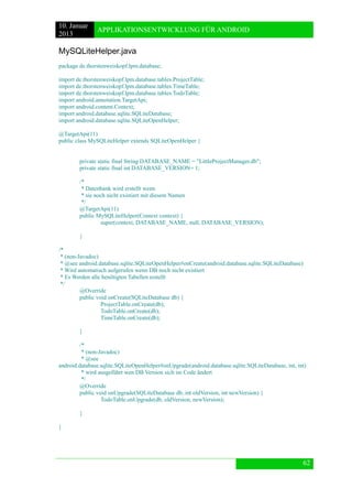 10. Januar 
2013 
APPLIKATIONSENTWICKLUNG FÜR ANDROID 
62 
MySQLiteHelper.java 
package de.thorstenweiskopf.lpm.database; 
import de.thorstenweiskopf.lpm.database.tables.ProjectTable; 
import de.thorstenweiskopf.lpm.database.tables.TimeTable; 
import de.thorstenweiskopf.lpm.database.tables.TodoTable; 
import android.annotation.TargetApi; 
import android.content.Context; 
import android.database.sqlite.SQLiteDatabase; 
import android.database.sqlite.SQLiteOpenHelper; 
@TargetApi(11) 
public class MySQLiteHelper extends SQLiteOpenHelper { 
private static final String DATABASE_NAME = "LittleProjectManager.db"; 
private static final int DATABASE_VERSION= 1; 
/* 
* Datenbank wird erstellt wenn 
* sie noch nicht existiert mit diesem Namen 
*/ 
@TargetApi(11) 
public MySQLiteHelper(Context context) { 
super(context, DATABASE_NAME, null, DATABASE_VERSION); 
} 
/* 
* (non-Javadoc) 
* @see android.database.sqlite.SQLiteOpenHelper#onCreate(android.database.sqlite.SQLiteDatabase) 
* Wird automatisch aufgerufen wenn DB noch nicht existiert 
* Es Werden alle benötigten Tabellen erstellt 
*/ 
@Override 
public void onCreate(SQLiteDatabase db) { 
ProjectTable.onCreate(db); 
TodoTable.onCreate(db); 
TimeTable.onCreate(db); 
} 
/* 
* (non-Javadoc) 
* @see android.database.sqlite.SQLiteOpenHelper#onUpgrade(android.database.sqlite.SQLiteDatabase, int, int) 
* wird ausgeführt wen DB Version sich im Code ändert 
*/ 
@Override 
public void onUpgrade(SQLiteDatabase db, int oldVersion, int newVersion) { 
TodoTable.onUpgrade(db, oldVersion, newVersion); 
} 
} 
 