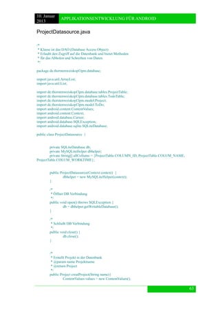 10. Januar 
2013 
APPLIKATIONSENTWICKLUNG FÜR ANDROID 
63 
ProjectDatasource.java 
/* 
* Klasse ist das DAO (Database Access Object) 
* Erlaubt den Zugriff auf die Datenbank und bietet Methoden 
* für das Abholen und Schreiben von Daten. 
*/ 
package de.thorstenweiskopf.lpm.database; 
import java.util.ArrayList; 
import java.util.List; 
import de.thorstenweiskopf.lpm.database.tables.ProjectTable; 
import de.thorstenweiskopf.lpm.database.tables.TodoTable; 
import de.thorstenweiskopf.lpm.model.Project; 
import de.thorstenweiskopf.lpm.model.ToDo; 
import android.content.ContentValues; 
import android.content.Context; 
import android.database.Cursor; 
import android.database.SQLException; 
import android.database.sqlite.SQLiteDatabase; 
public class ProjectDatasource { 
private SQLiteDatabase db; 
private MySQLiteHelper dbhelper; 
private String[] allCollums = {ProjectTable.COLUMN_ID, ProjectTable.COLUM_NAME, ProjectTable.COLUM_WORKTIME}; 
public ProjectDatasource(Context context) { 
dbhelper = new MySQLiteHelper(context); 
} 
/* 
* Öffnet DB Verbindung 
*/ 
public void open() throws SQLException { 
db = dbhelper.getWritableDatabase(); 
} 
/* 
* Schließt DB Verbindung 
*/ 
public void close() { 
db.close(); 
} 
/* 
* Erstellt Projekt in der Datenbank 
* @param name Projektname 
* @return Project 
*/ 
public Project creatProject(String name){ 
ContentValues values = new ContentValues();  