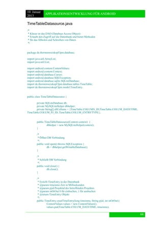 10. Januar 
2013 
APPLIKATIONSENTWICKLUNG FÜR ANDROID 
66 
TimeTableDatasource.java 
/* 
* Klasse ist das DAO (Database Access Object) 
* Erlaubt den Zugriff auf die Datenbank und bietet Methoden 
* für das Abholen und Schreiben von Daten. 
*/ 
package de.thorstenweiskopf.lpm.database; 
import java.util.ArrayList; 
import java.util.List; 
import android.content.ContentValues; 
import android.content.Context; 
import android.database.Cursor; 
import android.database.SQLException; 
import android.database.sqlite.SQLiteDatabase; 
import de.thorstenweiskopf.lpm.database.tables.TimeTable; 
import de.thorstenweiskopf.lpm.model.TimeEntry; 
public class TimeTableDatasource { 
private SQLiteDatabase db; 
private MySQLiteHelper dbhelper; 
private String[] allCollums = {TimeTable.COLUMN_ID,TimeTable.COLUM_DATETIME, TimeTable.COLUM_PJ_ID, TimeTable.COLUM_ENTRYTYPE}; 
public TimeTableDatasource(Context context) { 
dbhelper = new MySQLiteHelper(context); 
} 
/* 
* Öffnet DB Verbindung 
*/ 
public void open() throws SQLException { 
db = dbhelper.getWritableDatabase(); 
} 
/* 
* Schließt DB Verbindung 
*/ 
public void close() { 
db.close(); 
} 
/* 
* Erstellt TimeEntry in der Datenbank 
* @param timeinms Zeit in Millisekunden 
* @param pjid Projektid des betreffenden Projektes 
* @param inOrOut 0 für einbuchen, 1 für ausbuchen 
* @return TimeEntry Objekt 
*/ 
public TimeEntry creatTimeEntry(long timeinms, String pjid, int inOrOut){ 
ContentValues values = new ContentValues(); 
values.put(TimeTable.COLUM_DATETIME, timeinms);  