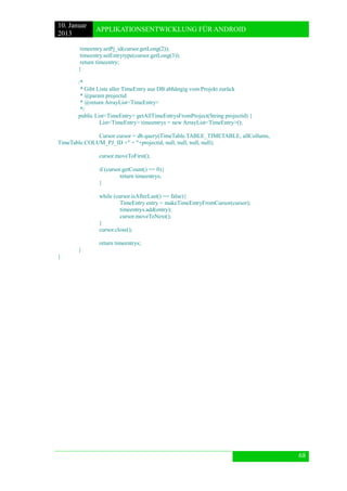 10. Januar 
2013 
APPLIKATIONSENTWICKLUNG FÜR ANDROID 
68 
timeentry.setPj_id(cursor.getLong(2)); 
timeentry.setEntrytype(cursor.getLong(3)); 
return timeentry; 
} 
/* 
* Gibt Liste aller TimeEntry aus DB abhängig vom Projekt zurück 
* @param projectid 
* @return ArrayList<TimeEntry> 
*/ 
public List<TimeEntry> getAllTimeEntrysFromProject(String projectid) { 
List<TimeEntry> timeentrys = new ArrayList<TimeEntry>(); 
Cursor cursor = db.query(TimeTable.TABLE_TIMETABLE, allCollums, TimeTable.COLUM_PJ_ID +" = "+projectid, null, null, null, null); 
cursor.moveToFirst(); 
if (cursor.getCount() == 0){ 
return timeentrys; 
} 
while (cursor.isAfterLast() == false){ 
TimeEntry entry = makeTimeEntryFromCursor(cursor); 
timeentrys.add(entry); 
cursor.moveToNext(); 
} 
cursor.close(); 
return timeentrys; 
} 
} 
 