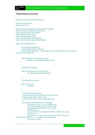 10. Januar 
2013 
APPLIKATIONSENTWICKLUNG FÜR ANDROID 
69 
TodosDatasource.java 
package de.thorstenweiskopf.lpm.database; 
import java.util.ArrayList; 
import java.util.List; 
import de.thorstenweiskopf.lpm.database.tables.TodoTable; 
import de.thorstenweiskopf.lpm.model.ToDo; 
import android.content.ContentValues; 
import android.content.Context; 
import android.database.Cursor; 
import android.database.SQLException; 
import android.database.sqlite.SQLiteDatabase; 
public class TodosDatasource { 
private SQLiteDatabase db; 
private MySQLiteHelper dbhelper; 
private String[] allCollums = {TodoTable.COLUMN_ID,TodoTable.COLUM_TODO, TodoTable.COLUM_PJ_ID}; 
public TodosDatasource(Context context) { 
dbhelper = new MySQLiteHelper(context); 
} 
/* 
* Öffnet DB Verbindung 
*/ 
public void open() throws SQLException { 
db = dbhelper.getWritableDatabase(); 
} 
/* 
* Schließt DB Verbindung 
*/ 
public void close() { 
db.close(); 
} 
/* 
* Trägt ToDo in die Tabelle ein 
* @param projectid: Id des Projektes als Fremdschlüssel 
* @param todo: ToDo selbst als String 
* @return ToDo Objekt welches eingetragen wurde 
*/ 
public ToDo creatTodo(String todo, String pjid){ 
ContentValues values = new ContentValues(); 
values.put(TodoTable.COLUM_TODO, todo); 
values.put(TodoTable.COLUM_PJ_ID, pjid); 
//in DB eintragen 
long insertId = db.insert(TodoTable.TABLE_TODO, null, values); 
//Eintrag holen 
Cursor cursor = db.query(TodoTable.TABLE_TODO, allCollums, TodoTable.COLUMN_ID+" = " +insertId, null, null, null, null); 
cursor.moveToFirst(); 
 