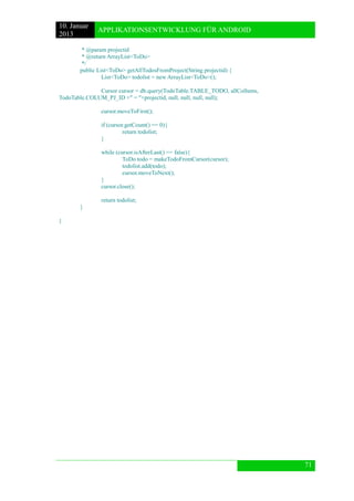 10. Januar 
2013 
APPLIKATIONSENTWICKLUNG FÜR ANDROID 
71 
* @param projectid 
* @return ArrayList<ToDo> 
*/ 
public List<ToDo> getAllTodosFromProject(String projectid) { 
List<ToDo> todolist = new ArrayList<ToDo>(); 
Cursor cursor = db.query(TodoTable.TABLE_TODO, allCollums, TodoTable.COLUM_PJ_ID +" = "+projectid, null, null, null, null); 
cursor.moveToFirst(); 
if (cursor.getCount() == 0){ 
return todolist; 
} 
while (cursor.isAfterLast() == false){ 
ToDo todo = makeTodoFromCursor(cursor); 
todolist.add(todo); 
cursor.moveToNext(); 
} 
cursor.close(); 
return todolist; 
} 
} 
 
