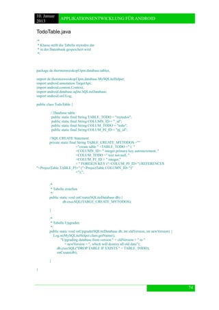 10. Januar 
2013 
APPLIKATIONSENTWICKLUNG FÜR ANDROID 
74 
TodoTable.java 
/* 
* Klasse stellt die Tabelle mytodos dar 
* in der Datenbank gespeichert wird 
*/ 
package de.thorstenweiskopf.lpm.database.tables; 
import de.thorstenweiskopf.lpm.database.MySQLiteHelper; 
import android.annotation.TargetApi; 
import android.content.Context; 
import android.database.sqlite.SQLiteDatabase; 
import android.util.Log; 
public class TodoTable { 
// Database table 
public static final String TABLE_TODO = "mytodos"; 
public static final String COLUMN_ID = "_id"; 
public static final String COLUM_TODO = "todo"; 
public static final String COLUM_PJ_ID = "pj_id"; 
//SQL CREATE Statement 
private static final String TABLE_CREATE_MYTODOS ="" 
+"create table " +TABLE_TODO +" ( " 
+COLUMN_ID+ " integer primary key autoincrement, " 
+COLUM_TODO +" text not null, " 
+COLUM_PJ_ID + " integer," 
+ " FOREIGN KEY ("+COLUM_PJ_ID+") REFERENCES "+ProjectTable.TABLE_PJ+" ("+ProjectTable.COLUMN_ID+")" 
+");"; 
/* 
* Tabelle erstellen 
*/ 
public static void onCreate(SQLiteDatabase db) { 
db.execSQL(TABLE_CREATE_MYTODOS); 
} 
/* 
* Tabelle Upgraden 
*/ 
public static void onUpgrade(SQLiteDatabase db, int oldVersion, int newVersion) { 
Log.w(MySQLiteHelper.class.getName(), 
"Upgrading database from version " + oldVersion + " to " 
+ newVersion + ", which will destroy all old data"); 
db.execSQL("DROP TABLE IF EXISTS " + TABLE_TODO); 
onCreate(db); 
} 
} 
 