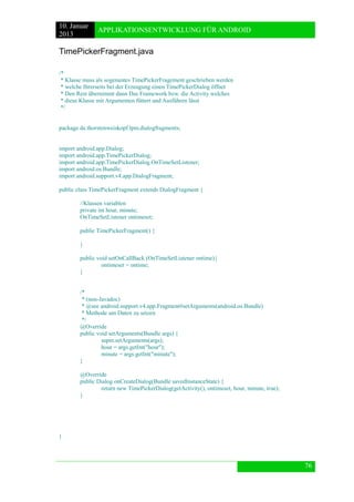 10. Januar 
2013 
APPLIKATIONSENTWICKLUNG FÜR ANDROID 
76 
TimePickerFragment.java 
/* 
* Klasse muss als sogenantes TimePickerFragement geschrieben werden 
* welche Ihrerseits bei der Erzeugung einen TimePickerDialog öffnet 
* Den Rest übernimmt dann Das Framework bzw. die Activity welches 
* diese Klasse mit Argumenten füttert und Ausführen lässt 
*/ 
package de.thorstenweiskopf.lpm.dialogfragments; 
import android.app.Dialog; 
import android.app.TimePickerDialog; 
import android.app.TimePickerDialog.OnTimeSetListener; 
import android.os.Bundle; 
import android.support.v4.app.DialogFragment; 
public class TimePickerFragment extends DialogFragment { 
//Klassen variablen 
private int hour, minute; 
OnTimeSetListener ontimeset; 
public TimePickerFragment() { 
} 
public void setOnCallBack (OnTimeSetListener ontime){ 
ontimeset = ontime; 
} 
/* 
* (non-Javadoc) 
* @see android.support.v4.app.Fragment#setArguments(android.os.Bundle) 
* Methode um Daten zu setzen 
*/ 
@Override 
public void setArguments(Bundle args) { 
super.setArguments(args); 
hour = args.getInt("hour"); 
minute = args.getInt("minute"); 
} 
@Override 
public Dialog onCreateDialog(Bundle savedInstanceState) { 
return new TimePickerDialog(getActivity(), ontimeset, hour, minute, true); 
} 
} 
 
