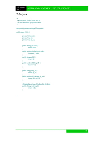 10. Januar 
2013 
APPLIKATIONSENTWICKLUNG FÜR ANDROID 
78 
ToDo.java 
/* 
* Klasse stellt ein ToDo dar wie es 
* in der Datenbank gespeichert wird 
*/ 
package de.thorstenweiskopf.lpm.model; 
public class ToDo { 
private String todo; 
private long id; 
private long pj_id; 
public String getTodo() { 
return todo; 
} 
public void setTodo(String todo) { 
this.todo = todo; 
} 
public long getId() { 
return id; 
} 
public void setId(long id) { 
this.id = id; 
} 
public long getPj_id() { 
return pj_id; 
} 
public void setPj_id(long pj_id) { 
this.pj_id = pj_id; 
} 
//Rückgabewert des Objektes für die Liste 
public String toString(){ 
return todo; 
} 
} 
 