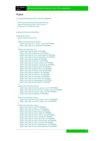 10. Januar 
2013 
APPLIKATIONSENTWICKLUNG FÜR ANDROID 
79 
R.java 
/* AUTO-GENERATED FILE. DO NOT MODIFY. 
* 
* This class was automatically generated by the 
* aapt tool from the resource data it found. It 
* should not be modified by hand. 
*/ 
package de.thorstenweiskopf.lpm; 
public final class R { 
public static final class attr { 
} 
public static final class drawable { 
public static final int ic_action_search=0x7f020000; 
public static final int ic_launcher=0x7f020001; 
} 
public static final class id { 
public static final int Add=0x7f07000f; 
public static final int Remove=0x7f070010; 
public static final int Text_ProjectLable=0x7f070001; 
public static final int Text_ProjectTime=0x7f070002; 
public static final int addpj=0x7f07000b; 
public static final int button1=0x7f07000a; 
public static final int button_checkin=0x7f070005; 
public static final int button_checkout=0x7f070006; 
public static final int button_date=0x7f070003; 
public static final int button_hours=0x7f070007; 
public static final int button_time=0x7f070004; 
public static final int editText1=0x7f070009; 
public static final int listView1=0x7f070000; 
public static final int removepj=0x7f07000d; 
public static final int showTodos=0x7f07000c; 
public static final int timemanager=0x7f07000e; 
public static final int todo_lable=0x7f070008; 
} 
public static final class layout { 
public static final int activity_project_view=0x7f030000; 
public static final int activity_time_manager_view=0x7f030001; 
public static final int activity_todos_view=0x7f030002; 
public static final int additem=0x7f030003; 
} 
public static final class menu { 
public static final int activity_project_view=0x7f060000; 
public static final int activity_todos_view=0x7f060001; 
} 
public static final class string { 
public static final int Add=0x7f040002; 
public static final int Remove=0x7f040003; 
public static final int app_name=0x7f040000; 
public static final int menu_addpj=0x7f040008; 
public static final int menu_remove_pj=0x7f04000a; 
public static final int menu_settings=0x7f040007; 
public static final int menu_showtodos=0x7f040009; 
public static final int menu_timemanager=0x7f04000b; 
public static final int menu_timestats=0x7f04000c; 
public static final int time_checkinbutton=0x7f04000d; 
public static final int time_checkoutbutton=0x7f04000e;  