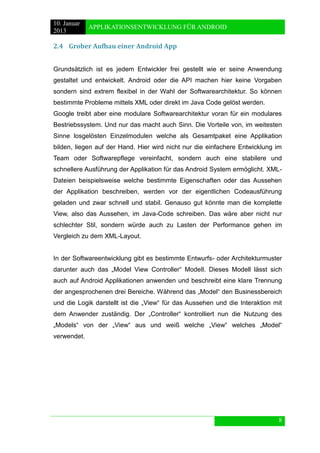 10. Januar 
2013 
APPLIKATIONSENTWICKLUNG FÜR ANDROID 
8 
2.4 Grober Aufbau einer Android App 
Grundsätzlich ist es jedem Entwickler frei gestellt wie er seine Anwendung gestaltet und entwickelt. Android oder die API machen hier keine Vorgaben sondern sind extrem flexibel in der Wahl der Softwarearchitektur. So können bestimmte Probleme mittels XML oder direkt im Java Code gelöst werden. 
Google treibt aber eine modulare Softwarearchitektur voran für ein modulares Bestriebssystem. Und nur das macht auch Sinn. Die Vorteile von, im weitesten Sinne losgelösten Einzelmodulen welche als Gesamtpaket eine Applikation bilden, liegen auf der Hand. Hier wird nicht nur die einfachere Entwicklung im Team oder Softwarepflege vereinfacht, sondern auch eine stabilere und schnellere Ausführung der Applikation für das Android System ermöglicht. XML- Dateien beispielsweise welche bestimmte Eigenschaften oder das Aussehen der Applikation beschreiben, werden vor der eigentlichen Codeausführung geladen und zwar schnell und stabil. Genauso gut könnte man die komplette View, also das Aussehen, im Java-Code schreiben. Das wäre aber nicht nur schlechter Stil, sondern würde auch zu Lasten der Performance gehen im Vergleich zu dem XML-Layout. 
In der Softwareentwicklung gibt es bestimmte Entwurfs- oder Architekturmuster darunter auch das „Model View Controller“ Modell. Dieses Modell lässt sich auch auf Android Applikationen anwenden und beschreibt eine klare Trennung der angesprochenen drei Bereiche. Während das „Model“ den Businessbereich und die Logik darstellt ist die „View“ für das Aussehen und die Interaktion mit dem Anwender zuständig. Der „Controller“ kontrolliert nun die Nutzung des „Models“ von der „View“ aus und weiß welche „View“ welches „Model“ verwendet. 
 