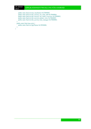 10. Januar 
2013 
APPLIKATIONSENTWICKLUNG FÜR ANDROID 
80 
public static final int time_hourbutton=0x7f04000f; 
public static final int title_activity_my_todo_add=0x7f040004; 
public static final int title_activity_my_todos_overview=0x7f040001; 
public static final int title_activity_project_view=0x7f040005; 
public static final int title_activity_time_manager=0x7f040006; 
} 
public static final class style { 
public static final int AppTheme=0x7f050000; 
} 
} 
