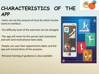 CHARACTERISTICS OF THE
APP
-Users can set the amount of time for which he/she
wants to workout.
-The difficulty level of the exercises can be changed.
-The app will never let the person lack motivation
and will send motivational texts daily.
-People can save their appointment dates and the
app will remind them of the purpose.
-Personal training or guidance is also available.
 