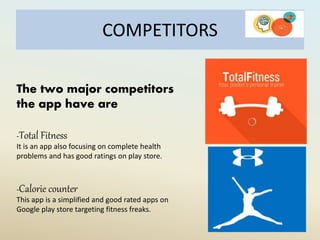 COMPETITORS
The two major competitors
the app have are
-Total Fitness
It is an app also focusing on complete health
problems and has good ratings on play store.
-Calorie counter
This app is a simplified and good rated apps on
Google play store targeting fitness freaks.
 