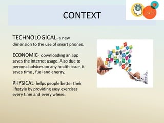 CONTEXT
TECHNOLOGICAL- a new
dimension to the use of smart phones.
ECONOMIC- downloading an app
saves the internet usage. Also due to
personal advices on any health issue, it
saves time , fuel and energy.
PHYSICAL- helps people better their
lifestyle by providing easy exercises
every time and every where.
 