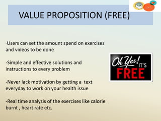 VALUE PROPOSITION (FREE)
-Users can set the amount spend on exercises
and videos to be done
-Simple and effective solutions and
instructions to every problem
-Never lack motivation by getting a text
everyday to work on your health issue
-Real time analysis of the exercises like calorie
burnt , heart rate etc.
 