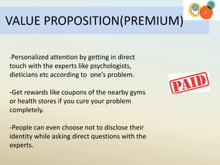 VALUE PROPOSITION(PREMIUM)
-Personalized attention by getting in direct
touch with the experts like psychologists,
dieticians etc according to one’s problem.
-Get rewards like coupons of the nearby gyms
or health stores if you cure your problem
completely.
-People can even choose not to disclose their
identity while asking direct questions with the
experts.
 