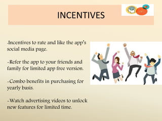 INCENTIVES
-Incentives to rate and like the app’s
social media page.
-Refer the app to your friends and
family for limited app free version.
-Combo benefits in purchasing for
yearly basis.
-Watch advertising videos to unlock
new features for limited time.
 