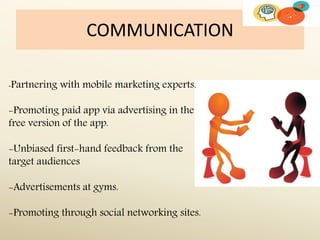 COMMUNICATION
-Partnering with mobile marketing experts.
-Promoting paid app via advertising in the
free version of the app.
-Unbiased first-hand feedback from the
target audiences
-Advertisements at gyms.
-Promoting through social networking sites.
 