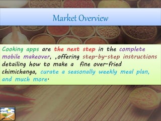 Cooking apps are the next step in the complete
mobile makeover, ,offering step-by-step instructions
detailing how to make a fine over-fried
chimichanga, curate a seasonally weekly meal plan,
and much more.
Market Overview
 