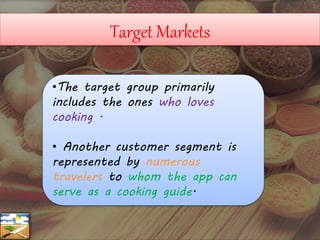 Target Markets
•The target group primarily
includes the ones who loves
cooking .
• Another customer segment is
represented by numerous
travelers to whom the app can
serve as a cooking guide.
 