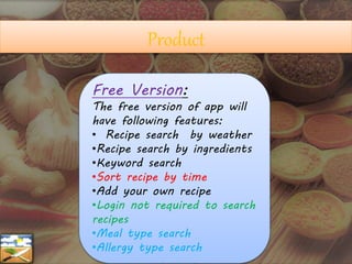 Free Version:
The free version of app will
have following features:
• Recipe search by weather
•Recipe search by ingredients
•Keyword search
•Sort recipe by time
•Add your own recipe
•Login not required to search
recipes
•Meal type search
•Allergy type search
Product
 