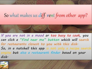 So what makes us different from other app?
If you are not in a mood or too busy to cook, you
can click a “Find near me” button which will search
for restaurants closest to you with this dish.
So, in a nutshell this app is not only a recipe search
engine but also a restaurant finder based on your
dish.
 