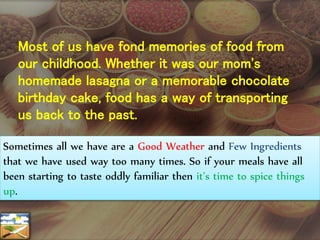 Most of us have fond memories of food from
our childhood. Whether it was our mom's
homemade lasagna or a memorable chocolate
birthday cake, food has a way of transporting
us back to the past.
Sometimes all we have are a Good Weather and Few Ingredients
that we have used way too many times. So if your meals have all
been starting to taste oddly familiar then it’s time to spice things
up.
 