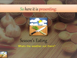 So here it is presenting:
Season’s Eating
Whats the weather out there?
 