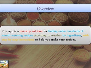 Overview
This app is a one-stop solution for finding online hundreds of
mouth watering recipes according to weather by ingredients, with
step by step instructions to help you make your recipes.
 