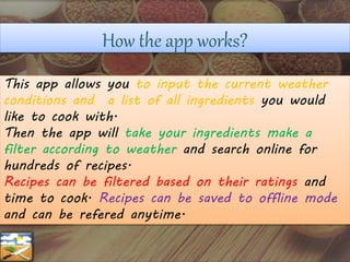How the app works?
This app allows you to input the current weather
conditions and a list of all ingredients you would
like to cook with.
Then the app will take your ingredients make a
filter according to weather and search online for
hundreds of recipes.
Recipes can be filtered based on their ratings and
time to cook. Recipes can be saved to offline mode
and can be refered anytime.
 