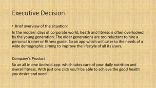 Executive Decision
• Brief overview of the situation:
In the modern days of corporate world, heath and fitness is often overlooked
by the young generation. The older generations are too reluctant to hire a
personal trainer or fitness guide. So an app which will cater to the needs of a
wide demographic aiming to improve the lifestyle of all its users.
Company’s Product
So an all in one Android app- which takes care of your daily nutrition and
overall fitness. With just one click you’ll be able to achieve the good health
you desire and need.
 