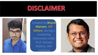 Created by Bharat
Maniam, VIT
Vellore, during a
marketing
Internship under
Prof. Sameer
Mathur, IIM-
Lucknow
 