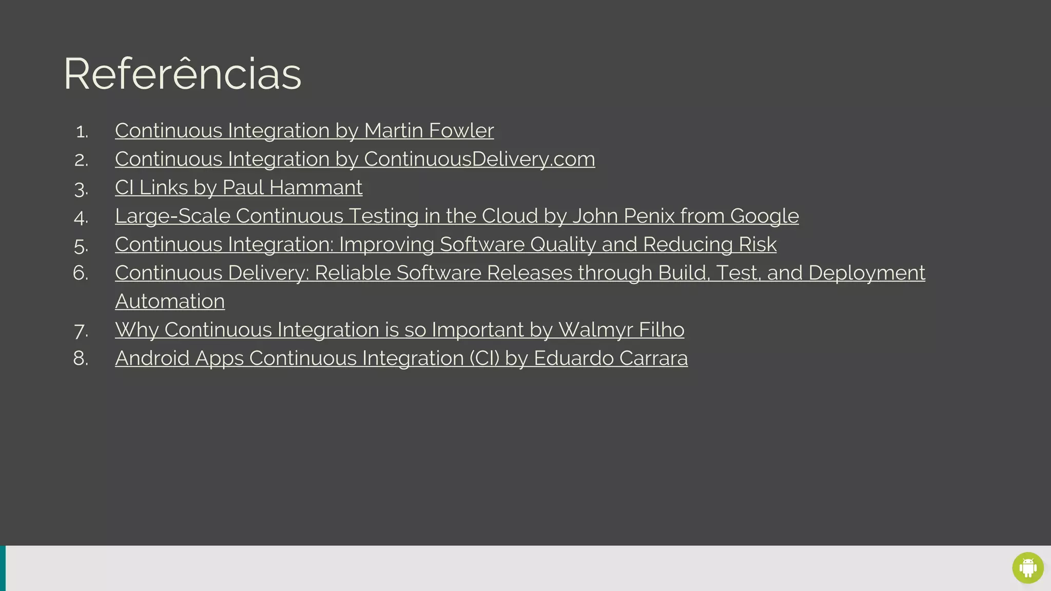 Referências
1. Continuous Integration by Martin Fowler
2. Continuous Integration by ContinuousDelivery.com
3. CI Links by Paul Hammant
4. Large-Scale Continuous Testing in the Cloud by John Penix from Google
5. Continuous Integration: Improving Software Quality and Reducing Risk
6. Continuous Delivery: Reliable Software Releases through Build, Test, and Deployment
Automation
7. Why Continuous Integration is so Important by Walmyr Filho
8. Android Apps Continuous Integration (CI) by Eduardo Carrara
 