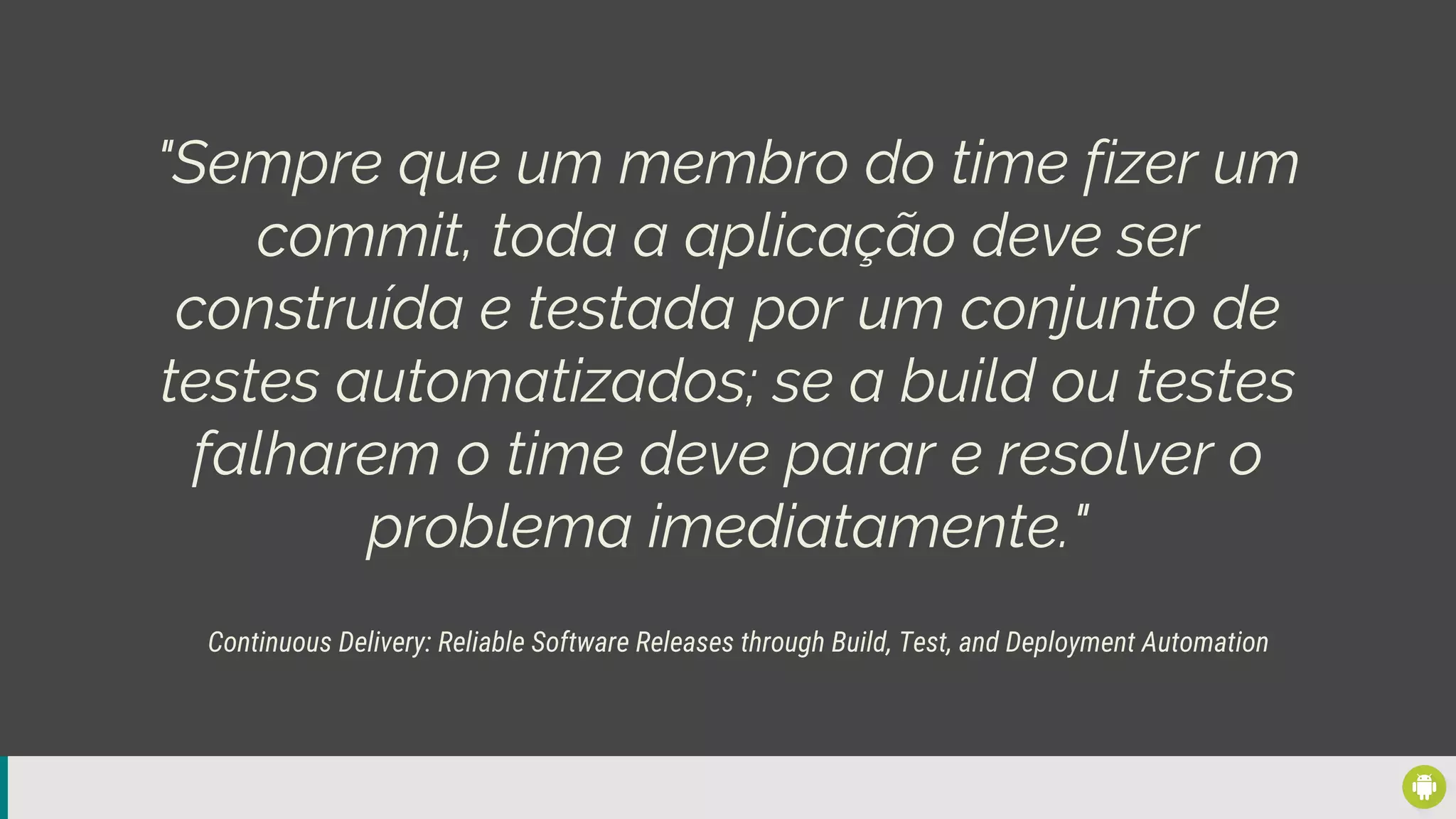"Sempre que um membro do time fizer um
commit, toda a aplicação deve ser
construída e testada por um conjunto de
testes automatizados; se a build ou testes
falharem o time deve parar e resolver o
problema imediatamente."
Continuous Delivery: Reliable Software Releases through Build, Test, and Deployment Automation
 