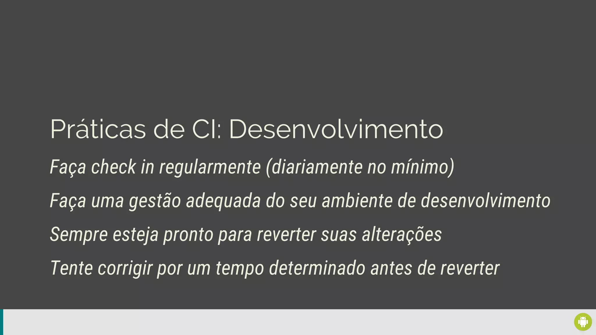 Práticas de CI: Desenvolvimento
Faça check in regularmente (diariamente no mínimo)
Sempre esteja pronto para reverter suas alterações
Faça uma gestão adequada do seu ambiente de desenvolvimento
Tente corrigir por um tempo determinado antes de reverter
 